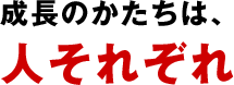 成長のかたちは、人それぞれ