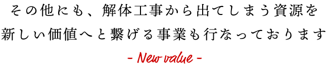 その他にも、解体工事から出てしまう資源を新しい価値へと繋げる事業も行なっております - New value -